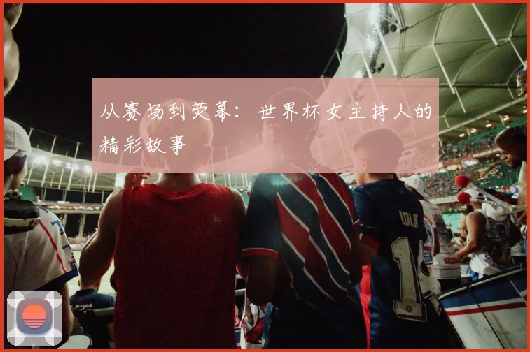 从赛场到荧幕：世界杯女主持人的精彩故事