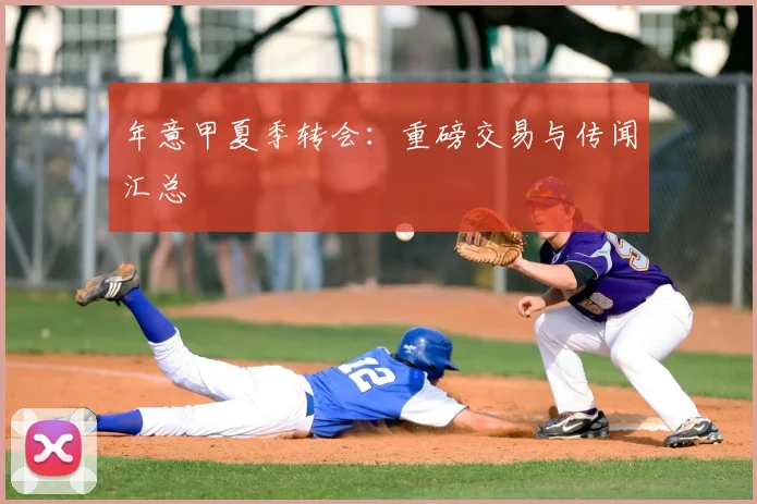 年意甲夏季转会:重磅交易与传闻汇总
