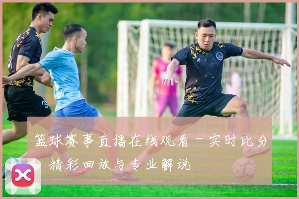篮球赛事直播在线观看 - 实时比分、精彩回放与专业解说