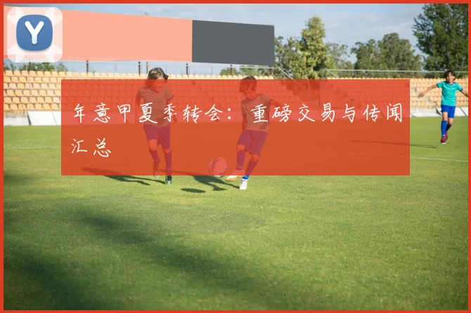 年意甲夏季转会：重磅交易与传闻汇总